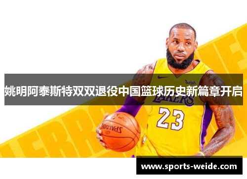 姚明阿泰斯特双双退役中国篮球历史新篇章开启