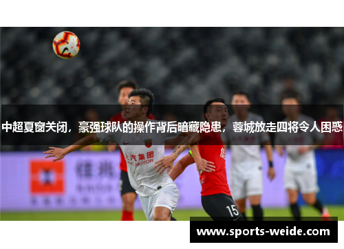 中超夏窗关闭，豪强球队的操作背后暗藏隐患，蓉城放走四将令人困惑