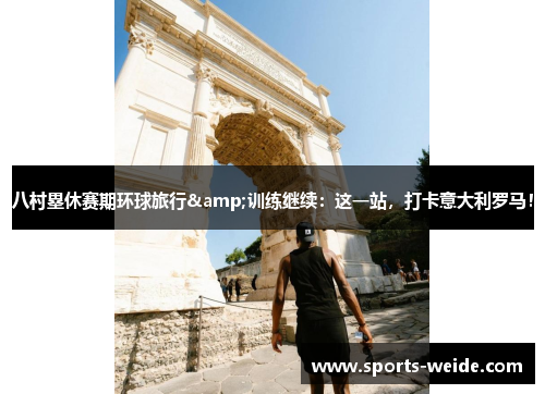 八村塁休赛期环球旅行&训练继续：这一站，打卡意大利罗马！