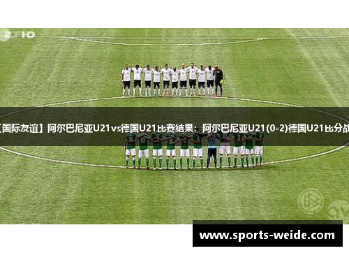 【国际友谊】阿尔巴尼亚U21vs德国U21比赛结果：阿尔巴尼亚U21(0-2)德国U21比分战报